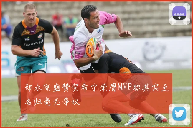 郑永刚盛赞贺希宁荣膺MVP称其实至名归毫无争议