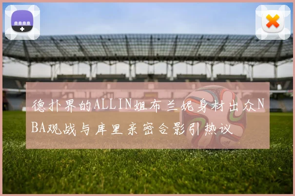 德扑界的ALLIN姐布兰妮身材出众NBA观战与库里亲密合影引热议