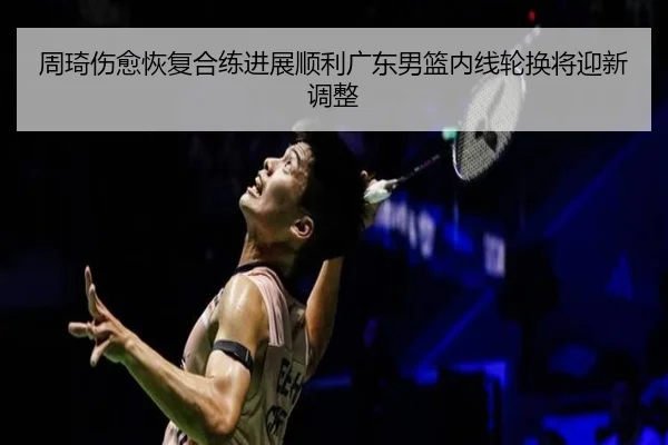 周琦伤愈恢复合练进展顺利广东男篮内线轮换将迎新调整