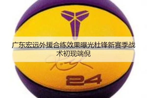 广东宏远外援合练效果曝光杜锋新赛季战术初现端倪
